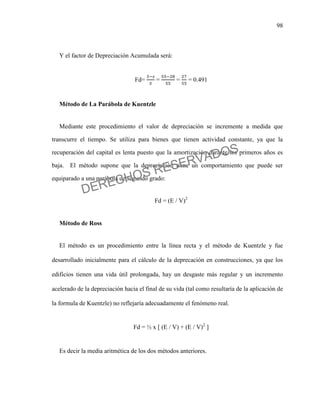 98
Y el factor de Depreciación Acumulada será:
Fd= = = = 0.491
Método de La Parábola de Kuentzle
Mediante este procedimiento el valor de depreciación se incremente a medida que
transcurre el tiempo. Se utiliza para bienes que tienen actividad constante, ya que la
recuperación del capital es lenta puesto que la amortización durante los primeros años es
baja. El método supone que la depreciación tiene un comportamiento que puede ser
equiparado a una parábola de segundo grado:
Fd = (E / V)2
Método de Ross
El método es un procedimiento entre la línea recta y el método de Kuentzle y fue
desarrollado inicialmente para el cálculo de la deprecación en construcciones, ya que los
edificios tienen una vida útil prolongada, hay un desgaste más regular y un incremento
acelerado de la depreciación hacia el final de su vida (tal como resultaría de la aplicación de
la formula de Kuentzle) no reflejaría adecuadamente el fenómeno real.
Fd = ½ x [ (E / V) + (E / V)2
]
Es decir la media aritmética de los dos métodos anteriores.
DERECHOS RESERVADOS
 