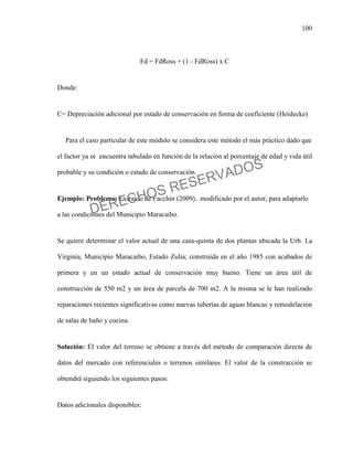 100
Fd = FdRoss + (1 - FdRoss) x C
Donde:
C= Depreciación adicional por estado de conservación en forma de coeficiente (Heidecke)
Para el caso particular de este módulo se considera este método el más práctico dado que
el factor ya se encuentra tabulado en función de la relación al porcentaje de edad y vida útil
probable y su condición o estado de conservación.
Ejemplo: Problema: Extraído de Facchin (2009), modificado por el autor, para adaptarlo
a las condiciones del Municipio Maracaibo.
Se quiere determinar el valor actual de una casa-quinta de dos plantas ubicada la Urb. La
Virginia, Municipio Maracaibo, Estado Zulia; construida en el año 1985 con acabados de
primera y en un estado actual de conservación muy bueno. Tiene un área útil de
construcción de 550 m2 y un área de parcela de 700 m2. A la misma se le han realizado
reparaciones recientes significativas como nuevas tuberías de aguas blancas y remodelación
de salas de baño y cocina.
Solución: El valor del terreno se obtiene a través del método de comparación directa de
datos del mercado con referenciales o terrenos similares. El valor de la construcción se
obtendrá siguiendo los siguientes pasos:
Datos adicionales disponibles:
DERECHOS RESERVADOS
 