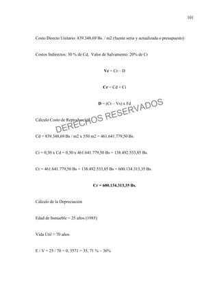 101
Costo Directo Unitario: 839.348,69 Bs. / m2 (fuente seria y actualizada o presupuesto)
Costos Indirectos: 30 % de Cd, Valor de Salvamento: 20% de Cr
Vc = Cr – D
Cr = Cd + Ci
D = (Cr – Vs) x Fd
Cálculo Costo de Reproducción
Cd = 839.348,69 Bs / m2 x 550 m2 = 461.641.779,50 Bs.
Ci = 0,30 x Cd = 0,30 x 461.641.779,50 Bs = 138.492.533,85 Bs.
Cr = 461.641.779,50 Bs + 138.492.533,85 Bs = 600.134.313,35 Bs.
Cr = 600.134.313,35 Bs.
Cálculo de la Depreciación
Edad de Inmueble = 25 años (1985)
Vida Útil = 70 años
E / V = 25 / 70 = 0, 3571 = 35, 71 % ~ 36%
DERECHOS RESERVADOS
 