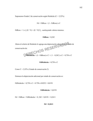 102
Suponemos Estado 2 de conservación según Heidecke (C = 2,52%)
Fd = FdRoss + (1 - FdRoss) x C
FdRoss = ½ x [ (E / V) + (E / V)2 ], sustituyendo valores tenemos:
FdRoss = 0,242
Ahora el criterio de Heidecke le agrega una depreciación adicional por estado de
conservación de:
FdHeidecke = (1 - FdRoss) x C = ( 1 – 0,242 ) x C = 0,758 x C
FdHeidecke = 0,758 x C
Como C = 2,52% ( Estado de conservación 2)
Entonces la depreciación adicional por estado de conservación es:
FdHeidecke = 0,758 x C = 0.758 x 0.0252 = 0,0191
FdHeidecke = 0,0191
Fd = FdRoss + FdHeidecke = 0, 242 + 0,0191 = 0,2611
Fd = 0,2611
DERECHOS RESERVADOS
 