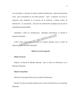 4
sirve de estándar al momento de realizar avalúos de edificaciones, dando una herramienta
eficaz para el desempeño de esta noble profesión. Tanto el ingeniero civil como el
arquitecto, están facultados en el ejercicio de su profesión a realizar avalúos de
edificaciones, en consecuencia, serán estos los profesionales encargados para ejecutar la
metodología aquí desarrollada.
Atendiendo a todas las consideraciones planteadas anteriormente, se formula la
siguiente interrogante:
¿Cómo estaría estructurado un manual de métodos aplicados para el avalúo de
edificaciones en el municipio Maracaibo?
Objetivos de la Investigación
Objetivo General:
Proponer un Manual de Métodos aplicados para el avalúo de edificaciones en el
Municipio Maracaibo.
Objetivos Específicos:
Identificar los principios básicos para el avalúo de edificaciones.
Describir los tipos de métodos aplicados para el avalúo de edificaciones en el municipio
Maracaibo.
DERECHOS RESERVADOS
 