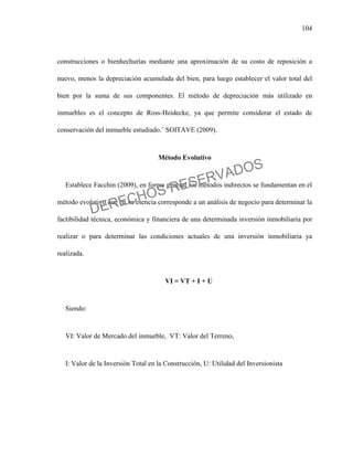 104
construcciones o bienhechurías mediante una aproximación de su costo de reposición a
nuevo, menos la depreciación acumulada del bien, para luego establecer el valor total del
bien por la suma de sus componentes. El método de depreciación más utilizado en
inmuebles es el concepto de Ross-Heidecke, ya que permite considerar el estado de
conservación del inmueble estudiado.¨ SOITAVE (2009).
Método Evolutivo
Establece Facchin (2009), en forma general los métodos indirectos se fundamentan en el
método evolutivo que en su esencia corresponde a un análisis de negocio para determinar la
factibilidad técnica, económica y financiera de una determinada inversión inmobiliaria por
realizar o para determinar las condiciones actuales de una inversión inmobiliaria ya
realizada.
VI = VT + I + U
Siendo:
VI: Valor de Mercado del inmueble, VT: Valor del Terreno,
I: Valor de la Inversión Total en la Construcción, U: Utilidad del Inversionista
DERECHOS RESERVADOS
 
