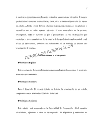 6
la requiera un conjunto de procedimientos ordenados, secuenciados e integrados de manera
que lo conduzca junto con su experiencia y buen juicio a conocer el justo valor del objeto
en estudio. Además, servirá de base a futuros investigadores interesados en actualizar o
profundizar uno o varios aspectos referentes al tema desarrollado en la presente
investigación. Todo lo expuesto, da pie al planteamiento de una investigación que
profundice el poco conocimiento de la mayoría de los profesionales del área civil en el
avalúo de edificaciones, aportando una herramienta útil al momento de encarar una
investigación de este tipo.
Delimitación de la Investigación
Delimitación Espacial
Esta investigación documental se encuentra enmarcada geográficamente en el Municipio
Maracaibo del Estado Zulia.
Delimitación Temporal
Para el desarrollo del presente trabajo, se delimito la investigación en un periodo
comprendido desde Septiembre 2009 hasta Julio 2011.
Delimitación Temática
Este trabajo está enmarcado en la Especialidad de Construcción Civil mención
Edificaciones, siguiendo la línea de investigación de preparación y evaluación de
DERECHOS RESERVADOS
 