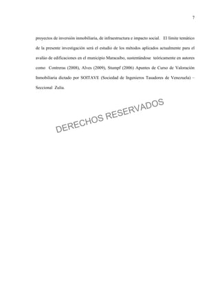 7
proyectos de inversión inmobiliaria, de infraestructura e impacto social. El límite temático
de la presente investigación será el estudio de los métodos aplicados actualmente para el
avalúo de edificaciones en el municipio Maracaibo, sustentándose teóricamente en autores
como Contreras (2008), Alves (2009), Stumpf (2006) Apuntes de Curso de Valoración
Inmobiliaria dictado por SOITAVE (Sociedad de Ingenieros Tasadores de Venezuela) –
Seccional Zulia.
DERECHOS RESERVADOS
 