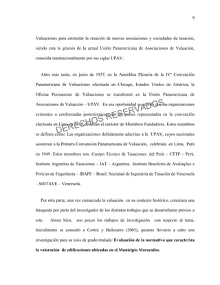 9
Valuaciones para estimular la creación de nuevas asociaciones y sociedades de tasación,
siendo esta la génesis de la actual Unión Panamericana de Asociaciones de Valuación,
conocida internacionalmente por sus siglas UPAV.
Años más tarde, en junio de 1957, en la Asamblea Plenaria de la IVª Convención
Panamericana de Valuaciones efectuada en Chicago, Estados Unidos de América, la
Oficina Permanente de Valuaciones se transformó en la Unión Panamericana de
Asociaciones de Valuación – UPAV. En esa oportunidad se acordó que las organizaciones
existentes o conformadas posteriormente en los países representados en la convención
efectuada en Lima en 1949, tendrían el carácter de Miembros Fundadores. Estos miembros
se definen como: Las organizaciones debidamente adscritas a la UPAV, cuyos nacionales
asistieron a la Primera Convención Panamericana de Valuación, celebrada en Lima, Perú
en 1949. Estos miembros son: Cuerpo Técnico de Tasaciones del Perú – CTTP – Perú.
Instituto Argentino de Tasaciones – IAT – Argentina. Instituto Brasileiro de Avaliações e
Pericias de Engenharia – IBAPE – Brasil. Sociedad de Ingeniería de Tasación de Venezuela
– SOITAVE – Venezuela.
Por otra parte, una vez enmarcada la valuación en su contexto histórico, comienza una
búsqueda por parte del investigador de los distintos trabajos que se desarrollaron previos a
este. Ahora bien, son pocos los trabajos de investigación con respecto al tema.
Inicialmente se consultó a Cortez y Ballestero (2005), quienes llevaron a cabo una
investigación para su tesis de grado titulada: Evaluación de la normativa que caracteriza
la valoración de edificaciones ubicadas en el Municipio Maracaibo.
DERECHOS RESERVADOS
 