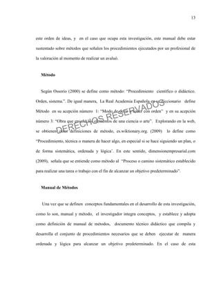 13
este orden de ideas, y en el caso que ocupa esta investigación, este manual debe estar
sustentado sobre métodos que señalen los procedimientos ejecutados por un profesional de
la valoración al momento de realizar un avaluó.
Método
Según Ossorio (2000) se define como método: “Procedimiento científico o didáctico.
Orden, sistema.”. De igual manera, La Real Academia Española en su diccionario define
Método en su acepción número 1: “Modo de decir o hacer con orden” y en su acepción
número 3: “Obra que enseña los elementos de una ciencia o arte”. Explorando en la web,
se obtienen otras definiciones de método, es.wiktionary.org. (2009) lo define como
“Procedimiento, técnica o manera de hacer algo, en especial si se hace siguiendo un plan, o
de forma sistemática, ordenada y lógica¨. En este sentido, dimensionempresarial.com
(2009), señala que se entiende como método al “Proceso o camino sistemático establecido
para realizar una tarea o trabajo con el fin de alcanzar un objetivo predeterminado”.
Manual de Métodos
Una vez que se definen conceptos fundamentales en el desarrollo de esta investigación,
como lo son, manual y método, el investigador integra conceptos, y establece y adopta
como definición de manual de métodos, documento técnico didáctico que compila y
desarrolla el conjunto de procedimientos necesarios que se deben ejecutar de manera
ordenada y lógica para alcanzar un objetivo predeterminado. En el caso de esta
DERECHOS RESERVADOS
 