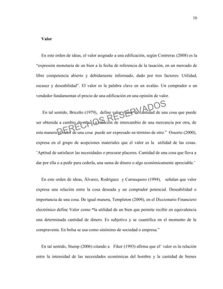 16
Valor
En este orden de ideas, el valor asignado a una edificación, según Contreras (2008) es la
“expresión monetaria de un bien a la fecha de referencia de la tasación, en un mercado de
libre competencia abierto y debidamente informado, dado por tres factores: Utilidad,
escasez y deseabilidad”. El valor es la palabra clave en un avalúo. Un comprador o un
vendedor fundamentan el precio de una edificación en una opinión de valor.
En tal sentido, Briceño (1979), define valor como ¨la cantidad de una cosa que puede
ser obtenida a cambio de otra. La relación de intercambio de una mercancía por otra, de
esta manera el valor de una cosa puede ser expresado en término de otro.” Ossorio (2000),
expresa en el grupo de acepciones materiales que el valor es la utilidad de las cosas.
¨Aptitud de satisfacer las necesidades o procurar placeres. Cantidad de una cosa que lleva a
dar por ella o a pedir para cederla, una suma de dinero o algo económicamente apreciable.¨
En este orden de ideas, Álvarez, Rodríguez y Carrasquero (1994), señalan que valor
expresa una relación entre la cosa deseada y un comprador potencial. Deseabilidad o
importancia de una cosa. De igual manera, Templeton (2009), en el Diccionario Financiero
electrónico define Valor como “la utilidad de un bien que permite recibir en equivalencia
una determinada cantidad de dinero. Es subjetivo y se cuantifica en el momento de la
compraventa. En bolsa se usa como sinónimo de sociedad o empresa.”
En tal sentido, Stump (2006) citando a Fiker (1993) afirma que el¨ valor es la relación
entre la intensidad de las necesidades económicas del hombre y la cantidad de bienes
DERECHOS RESERVADOS
 