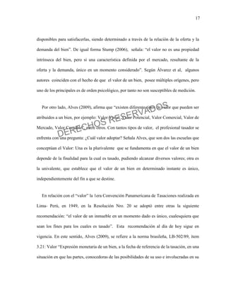 17
disponibles para satisfacerlas, siendo determinado a través de la relación de la oferta y la
demanda del bien”. De igual forma Stump (2006), señala: “el valor no es una propiedad
intrínseca del bien, pero si una característica definida por el mercado, resultante de la
oferta y la demanda, único en un momento considerado”. Según Álvarez et al, algunos
autores coinciden con el hecho de que el valor de un bien, posee múltiples orígenes, pero
uno de los principales es de orden psicológico, por tanto no son susceptibles de medición.
Por otro lado, Alves (2009), afirma que “existen diferente tipos de valor que pueden ser
atribuidos a un bien, por ejemplo: Valor Venal, Valor Potencial, Valor Comercial, Valor de
Mercado, Valor Contable”, entre otros. Con tantos tipos de valor, el profesional tasador se
enfrenta con una pregunta: ¿Cuál valor adoptar? Señala Alves, que son dos las escuelas que
conceptúan el Valor: Una es la plurivalente que se fundamenta en que el valor de un bien
depende de la finalidad para la cual es tasado, pudiendo alcanzar diversos valores; otra es
la univalente, que establece que el valor de un bien en determinado instante es único,
independientemente del fin a que se destine.
En relación con el “valor” la 1era Convención Panamericana de Tasaciones realizada en
Lima- Perú, en 1949, en la Resolución Nro. 20 se adoptó entre otras la siguiente
recomendación: “el valor de un inmueble en un momento dado es único, cualesquiera que
sean los fines para los cuales es tasado”. Esta recomendación al día de hoy sigue en
vigencia. En este sentido, Alves (2009), se refiere a la norma brasileña, LB-502/89, ítem
3.21: Valor “Expresión monetaria de un bien, a la fecha de referencia de la tasación, en una
situación en que las partes, conocedoras de las posibilidades de su uso e involucradas en su
DERECHOS RESERVADOS
 