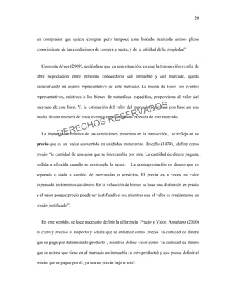 20
un comprador que quiere comprar pero tampoco esta forzado, teniendo ambos pleno
conocimiento de las condiciones de compra y venta, y de la utilidad de la propiedad”
Comenta Alves (2009), entiéndase que en una situación, en que la transacción resulta de
libre negociación entre personas conocedoras del inmueble y del mercado, queda
caracterizado un evento representativo de este mercado. La media de todos los eventos
representativos, relativos a los bienes de naturaleza especifica, proporciona el valor del
mercado de este bien. Y, la estimación del valor del mercado se realiza con base en una
media de una muestra de estos eventos representativos extraída de este mercado.
La importancia relativa de las condiciones presentes en la transacción, se refleja en su
precio que es un valor convertido en unidades monetarias. Briceño (1979), define como
precio “la cantidad de una cosa que se intercambia por otra. La cantidad de dinero pagada,
pedida u ofrecida cuando se contemple la venta. La contraprestación en dinero que es
separada o dada a cambio de mercancías o servicios. El precio es a veces un valor
expresado en términos de dinero. En la valuación de bienes se hace una distinción en precio
y el valor porque precio puede ser justificado o no, mientras que el valor es propiamente un
precio justificado”.
En este sentido, se hace necesario definir la diferencia Precio y Valor. Antuñano (2010)
es claro y preciso al respecto y señala que se entiende como precio¨ la cantidad de dinero
que se paga por determinado producto¨, mientras define valor como ¨la cantidad de dinero
que se estima que tiene en el mercado un inmueble (u otro producto) y que puede definir el
precio que se pague por él, ya sea un precio bajo o alto¨.
DERECHOS RESERVADOS
 
