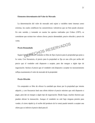 21
Elementos determinantes del Valor de Mercado
La determinación del valor de mercado está sujeto a variables tanto internas como
externas, las cuales establecen las características valorativas que un bien puede alcanzar.
En este sentido, y tomando en cuenta los aportes realizados por Cohen (1997), se
consideran que existen tres valores claves; precio demandado, precio ofrecido y precio de
venta.
Precio Demandado
Según Cohen (1997), un vendedor es libre de fijar el precio para la propiedad que pone a
la venta. Con frecuencia, el precio para la propiedad se fija en una cifra por arriba del
precio que el vendedor está dispuesto a aceptar, para dar margen a algún tipo de
negociación. Incluso el precio que el vendedor está dispuesto a aceptar no necesariamente
refleja exactamente el valor de mercado de la propiedad.
Precio Ofrecido
Un comprador es libre de ofrecer la cantidad que desee por la propiedad que intenta
adquirir, y con frecuencia hará una oferta inferior al precio máximo que está dispuesto a
pagar, para dar un margen a algún tipo de negociación. Desde luego, muchos factores que
pueden afectar la transacción. Aunque el vendedor no esté bajo ninguna presión para
vender, el cierre rápido (y el recibo del producto de la venta) puede tentarle a aceptar una
oferta que es inferior al precio ideal para él.
DERECHOS RESERVADOS
 