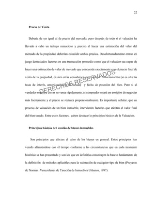 22
Precio de Venta
Debería de ser igual al de precio del mercado; pero después de todo si el valuador ha
llevado a cabo un trabajo minucioso y preciso al hacer una estimación del valor del
mercado de la propiedad, deberían coincidir ambos precios. Desafortunadamente entran en
juego demasiados factores en una transacción promedio como que el valuador sea capaz de
hacer una estimación de valor de mercado que concuerde exactamente con el precio final de
venta de la propiedad, existen otras consideraciones como el financiamiento (si es alta las
tasas de interés, amortización de la deuda) y fecha de posesión del bien. Pero si el
vendedor requiere cerrar su venta rápidamente, el comprador estará en posición de negociar
más fuertemente y el precio se reduzca proporcionalmente. Es importante señalar, que un
proceso de valuación de un bien inmueble, intervienen factores que afectan el valor final
del bien tasado. Entre estos factores, caben destacar lo principios básicos de la Valuación.
Principios básicos del avalúo de bienes inmuebles
Son principios que afectan el valor de los bienes en general. Estos principios han
venido afianzándose con el tiempo conforme a las circunstancias que en cada momento
histórico se han presentado y son los que en definitiva constituyen la base o fundamento de
la definición de métodos aplicables para la valoración de cualquier tipo de bien (Proyecto
de Normas Venezolanas de Tasación de Inmuebles Urbanos, 1997).
DERECHOS RESERVADOS
 