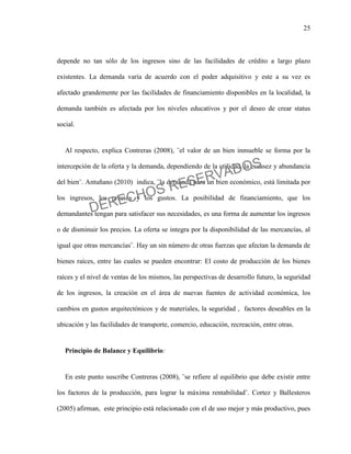 25
depende no tan sólo de los ingresos sino de las facilidades de crédito a largo plazo
existentes. La demanda varía de acuerdo con el poder adquisitivo y este a su vez es
afectado grandemente por las facilidades de financiamiento disponibles en la localidad, la
demanda también es afectada por los niveles educativos y por el deseo de crear status
social.
Al respecto, explica Contreras (2008), ¨el valor de un bien inmueble se forma por la
intercepción de la oferta y la demanda, dependiendo de la utilidad, la escasez y abundancia
del bien¨. Antuñano (2010) indica, ¨la demanda para un bien económico, está limitada por
los ingresos, los precios y los gustos. La posibilidad de financiamiento, que los
demandantes tengan para satisfacer sus necesidades, es una forma de aumentar los ingresos
o de disminuir los precios. La oferta se integra por la disponibilidad de las mercancías, al
igual que otras mercancías¨. Hay un sin número de otras fuerzas que afectan la demanda de
bienes raíces, entre las cuales se pueden encontrar: El costo de producción de los bienes
raíces y el nivel de ventas de los mismos, las perspectivas de desarrollo futuro, la seguridad
de los ingresos, la creación en el área de nuevas fuentes de actividad económica, los
cambios en gustos arquitectónicos y de materiales, la seguridad , factores deseables en la
ubicación y las facilidades de transporte, comercio, educación, recreación, entre otras.
Principio de Balance y Equilibrio:
En este punto suscribe Contreras (2008), ¨se refiere al equilibrio que debe existir entre
los factores de la producción, para lograr la máxima rentabilidad¨. Cortez y Ballesteros
(2005) afirman, este principio está relacionado con el de uso mejor y más productivo, pues
DERECHOS RESERVADOS
 