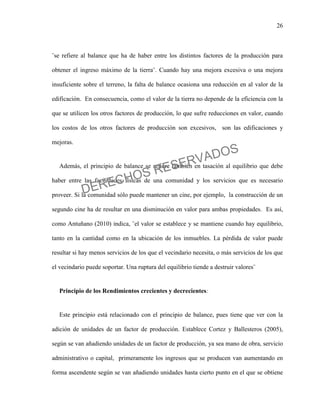 26
¨se refiere al balance que ha de haber entre los distintos factores de la producción para
obtener el ingreso máximo de la tierra¨. Cuando hay una mejora excesiva o una mejora
insuficiente sobre el terreno, la falta de balance ocasiona una reducción en al valor de la
edificación. En consecuencia, como el valor de la tierra no depende de la eficiencia con la
que se utilicen los otros factores de producción, lo que sufre reducciones en valor, cuando
los costos de los otros factores de producción son excesivos, son las edificaciones y
mejoras.
Además, el principio de balance se refiere también en tasación al equilibrio que debe
haber entre las facilidades físicas de una comunidad y los servicios que es necesario
proveer. Si la comunidad sólo puede mantener un cine, por ejemplo, la construcción de un
segundo cine ha de resultar en una disminución en valor para ambas propiedades. Es así,
como Antuñano (2010) indica, ¨el valor se establece y se mantiene cuando hay equilibrio,
tanto en la cantidad como en la ubicación de los inmuebles. La pérdida de valor puede
resultar si hay menos servicios de los que el vecindario necesita, o más servicios de los que
el vecindario puede soportar. Una ruptura del equilibrio tiende a destruir valores¨
Principio de los Rendimientos crecientes y decrecientes:
Este principio está relacionado con el principio de balance, pues tiene que ver con la
adición de unidades de un factor de producción. Establece Cortez y Ballesteros (2005),
según se van añadiendo unidades de un factor de producción, ya sea mano de obra, servicio
administrativo o capital, primeramente los ingresos que se producen van aumentando en
forma ascendente según se van añadiendo unidades hasta cierto punto en el que se obtiene
DERECHOS RESERVADOS
 