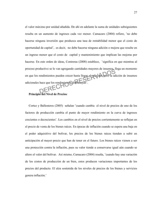 27
el valor máximo por unidad añadida. De ahí en adelante la suma de unidades subsiguientes
resulta en un aumento de ingresos cada vez menor. Camacaro (2004) refiere, ¨no debe
hacerse ninguna inversión que produzca una tasa de rentabilidad menor que el costo de
oportunidad de capital¨, es decir, no debe hacerse ninguna adición o mejora que resulte en
un ingreso menor que el costo de capital y mantenimiento que implican las mejoras por
hacerse. En este orden de ideas, Contreras (2008) establece, ¨significa en que mientras al
proceso productivo se le van agregando cantidades mayores de insumos, llega un momento
en que los rendimientos pueden crecer hasta llegar al máximo, pero la adición de insumos
adicionales hace que los rendimientos disminuyan¨.
Principio del Nivel de Precios:
Cortez y Ballesteros (2005) señalan ¨cuando cambia el nivel de precios de uno de los
factores de producción cambia el punto de mayor rendimiento en la curva de ingresos
crecientes o decrecientes¨. Los cambios en el nivel de precios corrientemente se reflejan en
el precio de venta de los bienes raíces. En épocas de inflación cuando se espera una baja en
el poder adquisitivo del bolívar, los precios de los bienes raíces tienden a subir en
anticipación al mayor precio que han de tener en el futuro. Los bienes raíces vienen a ser
una protección contra la inflación, pues su valor tiende a conservarse igual aún cuando se
altere el valor del bolívar. Así mismo, Camacaro (2004) reseña, ¨cuando hay una variación
de los costos de producción de un bien, estos producen variaciones importantes de los
precios del producto. El alza sostenida de los niveles de precios de los bienes y servicios
genera inflación.¨
DERECHOS RESERVADOS
 