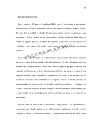 28
Principio de Predicción:
Este principio es definido por Antuñano (2010), como el principio de la anticipación.
Señala el autor ¨el valor es tomado en atención a los beneficios futuros o ingresos futuros,
derivados de la propiedad, el valuador deberá conocer que ha ocurrido en el pasado, y que
ocurrirá en el futuro, y cuáles son las recuperaciones posibles de obtener. Debe tomar en
cuenta los ingresos pasados, el estatus de desarrollo o decadencia de la ciudad y del
vecindario y los precios a los cuales están siendo vendidas, o rentadas propiedades
similares¨.
Es así como la gente anticipa los acontecimientos futuros y cómo éstos han de afectar el
ingreso y el valor de la propiedad en los años próximos. Por esto, el tasador tiene que
anticipar con su mejor esfuerzo, cuáles van a ser los ingresos que puede producir una
propiedad en el futuro; es su deber además estimar el efecto que tiene en el valor de una
propiedad cualquier plan conocido de mejoramiento de acceso, o de construcción de
facilidades adicionales en los alrededores de la propiedad a tasar. A este fin, el avaluador
ha de considerar las ideas que sobre el particular tengan los compradores y vendedores en
el área, al hacer sus estimados de valor, siempre ha de estar informado de los cambios que
se están dando en la comunidad para anticipar el efecto de éstos en el valor de las
propiedades.
En este orden de ideas, Cortez y Ballesteros (2005) señalan, ¨los conocimientos y
experiencias del valuador deben ser lo suficientemente actualizados a fin de permitir
visualizar el futuro¨. Continúan los autores, ¨es importante resaltar que las predicciones
DERECHOS RESERVADOS
 