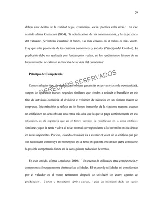 29
deben estar dentro de la realidad legal, económica, social, política entre otras.¨ En este
sentido afirma Camacaro (2004), ¨la actualización de los conocimientos, y la experiencia
del valuador, permitirán visualizar el futuro. Lo más cercano en el futuro es más viable.
Hay que estar pendiente de los cambios económicos y sociales (Principio del Cambio). La
predicción debe ser realizada con fundamentos reales, así los rendimientos futuros de un
bien inmueble, se estiman en función de su vida útil económica¨
Principio de Competencia:
Como cualquier tipo de negocio que obtiene ganancias excesivas (costo de oportunidad),
surgen de inmediato nuevos negocios similares que tienden a reducir el beneficio en ese
tipo de actividad comercial al dividirse el volumen de negocios en un número mayor de
empresas. Este principio se refleja en los bienes inmuebles de la siguiente manera: cuando
un edificio en un área obtiene una renta más alta que la que se paga corrientemente en esa
ubicación, es de esperarse que en el futuro cercano se construyan en la zona edificios
similares y que la renta vuelva al nivel normal correspondiente a la inversión en ésa área o
en áreas adyacentes. Por eso, cuando el tasador va a estimar el valor de un edificio que por
sus facilidades constituye un monopolio en la zona en que está enclavado, debe considerar
la posible competencia futura en la consiguiente reducción de rentas.
En este sentido, afirma Antuñano (2010), ¨ Un exceso de utilidades atrae competencia, y
competencia frecuentemente destruye las utilidades. El exceso de utilidades así considerado
por el valuador es el monto remanente, después de satisfacer los cuatro agentes de
producción¨. Cortez y Ballesteros (2005) acotan, ¨ para un momento dado un sector
DERECHOS RESERVADOS
 