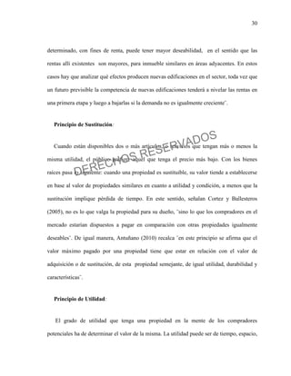 30
determinado, con fines de renta, puede tener mayor deseabilidad, en el sentido que las
rentas allí existentes son mayores, para inmueble similares en áreas adyacentes. En estos
casos hay que analizar qué efectos producen nuevas edificaciones en el sector, toda vez que
un futuro previsible la competencia de nuevas edificaciones tenderá a nivelar las rentas en
una primera etapa y luego a bajarlas si la demanda no es igualmente creciente¨.
Principio de Sustitución:
Cuando están disponibles dos o más artículos, o servicios que tengan más o menos la
misma utilidad, el público prefiere aquel que tenga el precio más bajo. Con los bienes
raíces pasa lo siguiente: cuando una propiedad es sustituible, su valor tiende a establecerse
en base al valor de propiedades similares en cuanto a utilidad y condición, a menos que la
sustitución implique pérdida de tiempo. En este sentido, señalan Cortez y Ballesteros
(2005), no es lo que valga la propiedad para su dueño, ¨sino lo que los compradores en el
mercado estarían dispuestos a pagar en comparación con otras propiedades igualmente
deseables¨. De igual manera, Antuñano (2010) recalca ¨en este principio se afirma que el
valor máximo pagado por una propiedad tiene que estar en relación con el valor de
adquisición o de sustitución, de esta propiedad semejante, de igual utilidad, durabilidad y
características¨.
Principio de Utilidad:
El grado de utilidad que tenga una propiedad en la mente de los compradores
potenciales ha de determinar el valor de la misma. La utilidad puede ser de tiempo, espacio,
DERECHOS RESERVADOS
 
