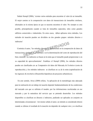33
Señala Stumpf (2006), ¨existen varios métodos para encontrar el valor de un inmueble.
El mejor camino es la comparación con datos de transacciones de inmuebles similares,
efectuados en la misma época en que se necesita encontrar el valor. No siempre es esto
posible, principalmente cuando se trata de inmuebles especiales, tales como grandes
edificios comerciales e industriales. En estos casos, deben aplicarse otros métodos. Los
métodos de tasación pueden ser divididos en dos grandes grupos: métodos directos e
indirectos¨
Continúa el autor, ¨los métodos directos se fundamentan en la comparación de datos de
transacciones similares en el mercado o en la determinación del costo de reproducción del
bien; mientras los indirectos se basan en la renta que el inmueble puede proporcionar o en
su capacidad de aprovechamiento¨. Establece el Stumpf (2006), los métodos directos
pueden ser clasificados en: a. Comparativo de datos del Mercado. b. Evolutivo (costo de
reproducción), y los métodos indirectos se clasifican en: a. de la renta (capitalización de
los ingresos). b. involutivo (Desarrollos hipotéticos de proyectos urbanísticos).
En este sentido, Alves (2009) refiere, ¨la aplicación de la metodología más adecuada
para la realización de un trabajo de tasación depende fundamentalmente de las condiciones
del mercado con que se enfrenta el tasador, por las informaciones recolectadas en ese
mercado y por la naturaleza del servicio que se pretende desarrollar. Los métodos
disponibles se clasifican en directos e indirectos, pudiendo ser aplicados en conjunto en
determinadas circunstancias¨. Así mismo señala el autor, un método es considerado directo
cuando se obtiene el resultado de la tasación sin depender de cualquier otro y se clasifican
DERECHOS RESERVADOS
 