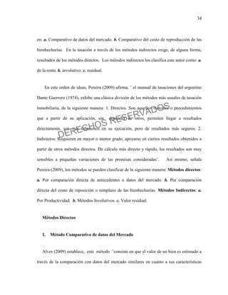 34
en: a. Comparativo de datos del mercado. b. Comparativo del costo de reproducción de las
bienhechurías. En la tasación a través de los métodos indirectos exige, de alguna forma,
resultados de los métodos directos. Los métodos indirectos los clasifica este autor como: a.
de la renta. b. involutivo. c. residual.
En este orden de ideas, Pereira (2009) afirma, ¨ el manual de tasaciones del argentino
Dante Guerrero (1974), exhibe una clásica división de los métodos más usuales de tasación
inmobiliaria, de la siguiente manera: 1. Directos. Son aquellos métodos o procedimientos
que a partir de su aplicación, sin depender de otros, permiten llegar a resultados
directamente, son más laboriosos en su ejecución, pero de resultados más seguros. 2.
Indirectos: Requieren en mayor o menor grado, apoyarse en ciertos resultados obtenidos a
partir de otros métodos directos. De cálculo más directo y rápido, los resultados son muy
sensibles a pequeñas variaciones de las premisas consideradas¨. Así mismo, señala
Pereira (2009), los métodos se pueden clasificar de la siguiente manera: Métodos directos:
a. Por comparación directa de antecedentes o datos del mercado. b. Por comparación
directa del costo de reposición o remplazo de las bienhechurías. Métodos Indirectos: a.
Por Productividad. b. Métodos Involutivos. c. Valor residual.
Métodos Directos
1. Método Comparativo de datos del Mercado
Alves (2009) establece, este método ¨consiste en que el valor de un bien es estimado a
través de la comparación con datos del mercado similares en cuanto a sus características
DERECHOS RESERVADOS
 