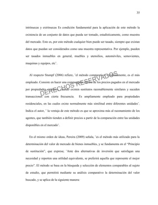 35
intrínsecas y extrínsecas Es condición fundamental para la aplicación de este método la
existencia de un conjunto de datos que pueda ser tomado, estadísticamente, como muestra
del mercado. Esto es, por este método cualquier bien puede ser tasado, siempre que existan
datos que puedan ser considerados como una muestra representativa. Por ejemplo, pueden
ser tasados inmuebles en general, muebles y utensilios, automóviles, semovientes,
maquinas y equipos, etc¨.
Al respecto Stumpf (2006) refiere, ¨el método comparativo, cotidianamente, es el más
empleado. Consiste en hacer una comparación directa de los precios pagados en el mercado
por propiedades similares, cuando existen sustitutos razonablemente similares y suceden
transacciones con cierta frecuencia. Es ampliamente empleado para propiedades
residenciales, en las cuales existe normalmente más similitud entre diferentes unidades¨.
Indica el autor, ¨ la ventaja de este método es que se aproxima más al razonamiento de los
agentes, que también tienden a definir precios a partir de la comparación entre las unidades
disponibles en el mercado¨.
En el mismo orden de ideas, Pereira (2009) señala, ¨es el método más utilizado para la
determinación del valor de mercado de bienes inmuebles, y se fundamenta en el “Principio
de sustitución”, que expresa; ¨Ante dos alternativas de inversión que satisfagan una
necesidad y reporten una utilidad equivalente, se preferirá aquella que represente el mejor
precio”. El método se basa en la búsqueda y selección de elementos comparables al sujeto
de estudio, que permitirá mediante su análisis comparativo la determinación del valor
buscado, y se aplica de la siguiente manera:
DERECHOS RESERVADOS
 