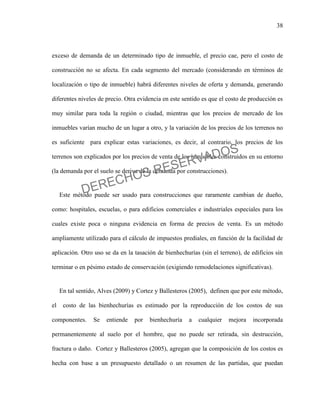 38
exceso de demanda de un determinado tipo de inmueble, el precio cae, pero el costo de
construcción no se afecta. En cada segmento del mercado (considerando en términos de
localización o tipo de inmueble) habrá diferentes niveles de oferta y demanda, generando
diferentes niveles de precio. Otra evidencia en este sentido es que el costo de producción es
muy similar para toda la región o ciudad, mientras que los precios de mercado de los
inmuebles varían mucho de un lugar a otro, y la variación de los precios de los terrenos no
es suficiente para explicar estas variaciones, es decir, al contrario, los precios de los
terrenos son explicados por los precios de venta de los inmuebles construidos en su entorno
(la demanda por el suelo se deriva de la demanda por construcciones).
Este método puede ser usado para construcciones que raramente cambian de dueño,
como: hospitales, escuelas, o para edificios comerciales e industriales especiales para los
cuales existe poca o ninguna evidencia en forma de precios de venta. Es un método
ampliamente utilizado para el cálculo de impuestos prediales, en función de la facilidad de
aplicación. Otro uso se da en la tasación de bienhechurías (sin el terreno), de edificios sin
terminar o en pésimo estado de conservación (exigiendo remodelaciones significativas).
En tal sentido, Alves (2009) y Cortez y Ballesteros (2005), definen que por este método,
el costo de las bienhechurías es estimado por la reproducción de los costos de sus
componentes. Se entiende por bienhechuría a cualquier mejora incorporada
permanentemente al suelo por el hombre, que no puede ser retirada, sin destrucción,
fractura o daño. Cortez y Ballesteros (2005), agregan que la composición de los costos es
hecha con base a un presupuesto detallado o un resumen de las partidas, que puedan
DERECHOS RESERVADOS
 