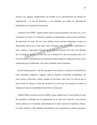 42
prevista. Los aspectos fundamentales del método son la determinación del período de
capitalización y la tasa de descuento a ser utilizada, que deben ser expresamente
justificados por el ingeniero de tasaciones.¨
Continua Alves (2009), ¨algunos bienes como un pozo de petróleo, una mina, etc.; no se
encuentran a la venta en el mercado, ni pueden ser reproducidos, pero poseen un potencial
de generación de renta. En este caso podrían existir personas dispuestas a pagar un
determinado monto por el bien, para tener el derecho sobre los posibles rendimientos a
corto, mediano o largo plazo, dependiendo del tipo de inversión. Este valor seria obtenido
por el método de la renta.¨ En este caso no se estimaría un valor de mercado, pero si un
valor máximo de viabilidad que un inversionista estaría dispuesto a pagar por el bien, en las
condiciones por el establecidas. Este valor es llamado Valor Económico.
De una manera general, todo bien que genera renta puede ser tasado por el método de la
renta: inmuebles, maquinas y equipos, cultivos, empresas, desarrollos inmobiliarios, así
como centros comerciales, hoteles, parques de diversión, entre otros. Se observa que la
única forma de estimar el valor del mercado de un bien por este método es cuando se
trabaja con la tasa de rentabilidad de este bien en el mercado.
Stumpf (2006), coincide con Alves (2009), ya que establece que ¨en este método el valor
del inmueble es obtenido por la capitalización de su renta real o prevista, a una tasa de
interés cónsona con el mercado, representado por el valor actual de los beneficios futuros.
Es usado cuando el valor depende esencialmente de la capacidad de generar ganancias,
DERECHOS RESERVADOS
 