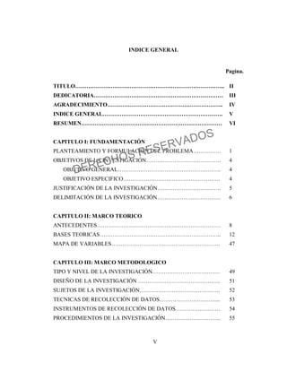 V
INDICE GENERAL
Pagina.
TITULO…………………………………………………………………….. II
DEDICATORIA…………………………………………………………… III
AGRADECIMIENTO…………………………………………………….. IV
INDICE GENERAL………………………………………………………. V
RESUMEN………………………………………………………………… VI
CAPITULO I: FUNDAMENTACIÓN
PLANTEAMIENTO Y FORMULACIÓN DEL PROBLEMA…………… 1
OBJETIVOS DE LA INVESTIGACIÓN…………………………………. 4
OBJETIVO GENERAL………………………………………………. 4
OBJETIVO ESPECIFICO……………………………………………. 4
JUSTIFICACIÓN DE LA INVESTIGACIÓN……………………………. 5
DELIMITACIÓN DE LA INVESTIGACIÓN……………………………. 6
CAPITULO II: MARCO TEORICO
ANTECEDENTES………………………………………………………… 8
BASES TEORICAS……………………………………………………….. 12
MAPA DE VARIABLES…………………………………………………. 47
CAPITULO III: MARCO METODOLOGICO
TIPO Y NIVEL DE LA INVESTIGACIÓN……………………………… 49
DISEÑO DE LA INVESTIGACIÓN …………………………………….. 51
SUJETOS DE LA INVESTIGACIÓN……………………………………. 52
TECNICAS DE RECOLECCIÓN DE DATOS…………………………... 53
INSTRUMENTOS DE RECOLECCIÓN DE DATOS…………………… 54
PROCEDIMIENTOS DE LA INVESTIGACIÓN………………………... 55
DERECHOS RESERVADOS
 