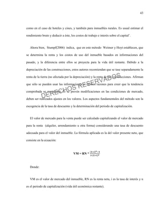 43
como en el caso de hoteles y cines, y también para inmuebles rurales. Es usual estimar el
rendimiento bruto y deducir a éste, los costos de trabajo e interés sobre el capital¨.
Ahora bien, Stumpf(2006) indica, que en este método Weimer y Hoyt establecen, que
se determina la renta y los costos de uso del inmueble basados en informaciones del
pasado, y la diferencia entre ellos se proyecta para la vida útil restante. Debido a la
depreciación de las construcciones, estos autores recomiendan que se tase separadamente la
renta de la tierra (no afectada por la depreciación) y la renta de las construcciones. Afirman
que sólo se pueden usar las informaciones si existen razones para creer que la tendencia
comprobada se mantendrá. Si se prevén modificaciones en las condiciones de mercado,
deben ser realizados ajustes en los valores. Los aspectos fundamentales del método son la
escogencia de la tasa de descuento y la determinación del periodo de capitalización.
El valor de mercado para la venta puede ser calculado capitalizando el valor de mercado
para la renta (alquiler, arrendamiento u otra forma) considerando una tasa de descuento
adecuada para el valor del inmueble. La fórmula aplicada es la del valor presente neto, que
consiste en la ecuación:
VM = RN *
Donde:
VM es el valor de mercado del inmueble, RN es la renta neta, i es la tasa de interés y n
es el periodo de capitalización (vida útil económica restante).
DERECHOS RESERVADOS
 