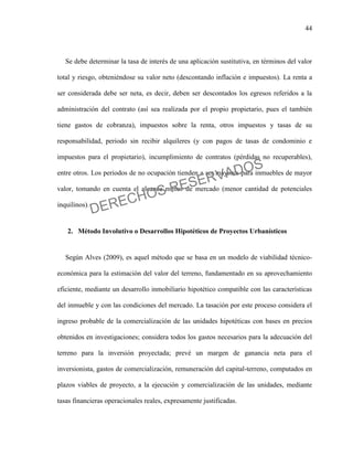44
Se debe determinar la tasa de interés de una aplicación sustitutiva, en términos del valor
total y riesgo, obteniéndose su valor neto (descontando inflación e impuestos). La renta a
ser considerada debe ser neta, es decir, deben ser descontados los egresos referidos a la
administración del contrato (así sea realizada por el propio propietario, pues el también
tiene gastos de cobranza), impuestos sobre la renta, otros impuestos y tasas de su
responsabilidad, periodo sin recibir alquileres (y con pagos de tasas de condominio e
impuestos para el propietario), incumplimiento de contratos (pérdidas no recuperables),
entre otros. Los periodos de no ocupación tienden a ser mayores para inmuebles de mayor
valor, tomando en cuenta el alcance menor de mercado (menor cantidad de potenciales
inquilinos).
2. Método Involutivo o Desarrollos Hipotéticos de Proyectos Urbanísticos
Según Alves (2009), es aquel método que se basa en un modelo de viabilidad técnico-
económica para la estimación del valor del terreno, fundamentado en su aprovechamiento
eficiente, mediante un desarrollo inmobiliario hipotético compatible con las características
del inmueble y con las condiciones del mercado. La tasación por este proceso considera el
ingreso probable de la comercialización de las unidades hipotéticas con bases en precios
obtenidos en investigaciones; considera todos los gastos necesarios para la adecuación del
terreno para la inversión proyectada; prevé un margen de ganancia neta para el
inversionista, gastos de comercialización, remuneración del capital-terreno, computados en
plazos viables de proyecto, a la ejecución y comercialización de las unidades, mediante
tasas financieras operacionales reales, expresamente justificadas.
DERECHOS RESERVADOS
 