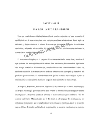 48
C A P I T U L O III
M A R C O M E T O D O L Ó G I C O
Una vez creada la necesidad del desarrollo de una investigación, se hace necesario el
establecimiento de una estrategia o plan a seguir para llevar el estudio de forma lógica y
ordenada, y lograr conducir el mismo de forma que permita la obtención de resultados
confiables y adaptados a la necesidad del fenómeno a analizar, todo lo anterior conlleva a la
formación de un Marco Metodológico.
El marco metodológico, es el conjunto de acciones destinadas a describir y analizar el
tipo y diseño de investigación que se realizó, esto a través de procedimientos específicos
que incluye las técnicas de observación y recolección de datos, determinando el “cómo” se
realizará el estudio. Esta tarea consiste en hacer operativos los conceptos y elementos del
problema que estudiamos. Es importante resaltar, que en el marco metodológico expone la
manera como se va a realizar el estudio, los pasos para realizarlo, su metodología.
Al respecto, Hernández, Fernández, Baptista (2003), señalan que el marco metodológico
es el “plan o estrategia que se desarrolla para obtener la información que se requiere en una
investigación”. Balestrini (2006) al referirse al marco metodológico establece: “El fin
esencial del Marco Metodológico, es el de situar en el lenguaje de investigación, los
métodos e instrumentos que se emplearán en la investigación planteada, desde la ubicación
acerca del tipo de estudio y el diseño de investigación; su universo o población; su muestra;
DERECHOS RESERVADOS
 