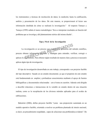 49
los instrumentos y técnicas de recolección de datos; la medición; hasta la codificación,
análisis y presentación de los datos. De esta manera, se proporcionará al lector una
información detallada de cómo se realizará la investigación.” Al respecto Tamayo y
Tamayo (1999) señala el marco metodológico ¨lleva a interpretar resultados en función del
problema que se investiga y del planteamiento teórico del mismo diseño¨.
Tipo y Nivel de la Investigación
La investigación es un proceso que mediante la aplicación del método científico,
procura obtener información relevante y fidedigna para entender, verificar, corregir o
aplicar el conocimiento. Para obtener algún resultado de manera clara y precisa es necesario
aplicar algún tipo de investigación.
El tipo de investigación desarrollada en este trabajo, corresponde a un proyecto factible
del tipo descriptivo basado en un estudio documental, ya que el propósito de este estudio
está fundamentado en ampliar y profundizar conocimientos mediante el apoyo de fuentes
bibliográficas y documentales relacionadas con el tema en cuestión. Además está dirigida
a describir relaciones e interacciones de la variable en estudio dentro de una situación
realista, como es la recopilación de los diversos métodos aplicados para el avalúo de
edificaciones.
Balestrini (2006), define proyecto factible “como una proposición sustentada en un
modelo operativo factible, orientada a resolver un problema planteado de interés nacional,
es decir, un procedimiento respaldado, capaz de solucionar una problemática evidente”. De
DERECHOS RESERVADOS
 