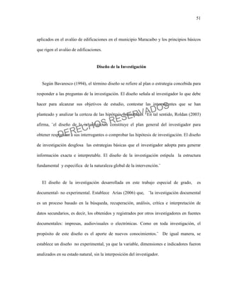51
aplicados en el avalúo de edificaciones en el municipio Maracaibo y los principios básicos
que rigen el avalúo de edificaciones.
Diseño de la Investigación
Según Bavaresco (1994), el término diseño se refiere al plan o estrategia concebida para
responder a las preguntas de la investigación. El diseño señala al investigador lo que debe
hacer para alcanzar sus objetivos de estudio, contestar las interrogantes que se han
planteado y analizar la certeza de las hipótesis formuladas. En tal sentido, Roldan (2003)
afirma, ¨el diseño de la investigación constituye el plan general del investigador para
obtener respuestas a sus interrogantes o comprobar las hipótesis de investigación. El diseño
de investigación desglosa las estrategias básicas que el investigador adopta para generar
información exacta e interpretable. El diseño de la investigación estipula la estructura
fundamental y especifica de la naturaleza global de la intervención.¨
El diseño de la investigación desarrollada en este trabajo especial de grado, es
documental- no experimental. Establece Arias (2006) que, ¨la investigación documental
es un proceso basado en la búsqueda, recuperación, análisis, crítica e interpretación de
datos secundarios, es decir, los obtenidos y registrados por otros investigadores en fuentes
documentales: impresas, audiovisuales o electrónicas. Como en toda investigación, el
propósito de este diseño es el aporte de nuevos conocimientos.¨ De igual manera, se
establece un diseño no experimental, ya que la variable, dimensiones e indicadores fueron
analizados en su estado natural, sin la interposición del investigador.
DERECHOS RESERVADOS
 