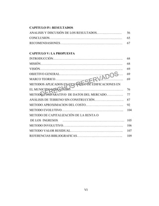 VI
CAPITULO IV: RESULTADOS
ANALISIS Y DISCUSIÓN DE LOS RESULTADOS…………………… 56
CONCLUSION……………………………………………………………. 65
RECOMENDASIONES…………………………………………………… 67
CAPITULO V: LA PROPUESTA
INTRODUCCIÓN…………………………………………………………. 68
MISIÓN……………………………………………………………………. 68
VISIÓN…………………………………………………………………….. 69
OBJETIVO GENERAL……………………………………………………. 69
MARCO TEORICO………………………………………………………... 69
METODOS APLICADOS EN EL AVALUO DE EDIFICACIONES EN
EL MUNICIPIO MARACAIBO…………………………………………… 76
METODO COMPARATIVO DE DATOS DEL MERCADO……………. 77
ANÁLISIS DE TERRENO SIN CONSTRUCCIÓN………………………. 87
METODO APROXIMACION DEL COSTO…………………………….... 92
METODO EVOLUTIVO…………………………………………………... 104
METODO DE CAPITALIZACIÓN DE LA RENTA O
DE LOS INGRESOS …………………………………………………... 105
METODO INVOLUTIVO…………………………………………………. 106
METODO VALOR RESIDUAL…………………………………………... 107
REFERENCIAS BIBLIOGRAFICAS…………………………………….. 109
DERECHOS RESERVADOS
 