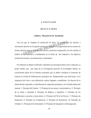 56
C A P I T U L O IV
R E S U L T A D O S
Análisis y Discusión de los Resultados
Una vez que se completo la recolección de datos, de acuerdo con las técnicas e
instrumento descrito en el capitulo anterior, se procedió a la organización de los mismos de
forma coherente para su presentación, análisis y posterior comparación. En este sentido, el
análisis de los resultados se fundamentó en el hecho de dar respuesta a los objetivos
iniciales de acuerdo a sus dimensiones e indicadores.
En referencia al objetivo enfocado a identificar los principios básicos de la valuación, se
puede señalar, que esta etapa de la investigación permitió al investigador obtener un
conocimiento pleno de los distintos principios que se deben considerar al momento de
realizar un Avalúo de Edificaciones, principios tan fundamentales, que intervienen en la
asignación del valor a una edificación, incluso llegando a modificarlo. En función de lo
anteriormente expresado, se identificaron los siguientes principios a ser incluidos dentro del
manual: 1. Principio del Cambio. 2. Principio de uso mejor y más productivo. 3. Principio
de la oferta y demanda 4. Principio de Balance y Equilibrio 5. Principio de los
Rendimientos crecientes y decrecientes. 6. Principio del Nivel de Precios. 7. Principio de
Predicción, 8. Principio de Competencia. 9. Principio de Sustitución. 10. Principio de
Utilidad. 11. Principio de Conformidad. 12. Principio de Integración y Desintegración.
DERECHOS RESERVADOS
 