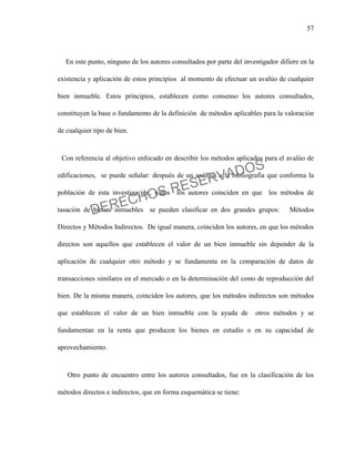57
En este punto, ninguno de los autores consultados por parte del investigador difiere en la
existencia y aplicación de estos principios al momento de efectuar un avalúo de cualquier
bien inmueble. Estos principios, establecen como consenso los autores consultados,
constituyen la base o fundamento de la definición de métodos aplicables para la valoración
de cualquier tipo de bien.
Con referencia al objetivo enfocado en describir los métodos aplicados para el avalúo de
edificaciones, se puede señalar: después de un análisis a la bibliografía que conforma la
población de esta investigación, todos los autores coinciden en que los métodos de
tasación de bienes inmuebles se pueden clasificar en dos grandes grupos: Métodos
Directos y Métodos Indirectos. De igual manera, coinciden los autores, en que los métodos
directos son aquellos que establecen el valor de un bien inmueble sin depender de la
aplicación de cualquier otro método y se fundamenta en la comparación de datos de
transacciones similares en el mercado o en la determinación del costo de reproducción del
bien. De la misma manera, coinciden los autores, que los métodos indirectos son métodos
que establecen el valor de un bien inmueble con la ayuda de otros métodos y se
fundamentan en la renta que producen los bienes en estudio o en su capacidad de
aprovechamiento.
Otro punto de encuentro entre los autores consultados, fue en la clasificación de los
métodos directos e indirectos, que en forma esquemática se tiene:
DERECHOS RESERVADOS
 