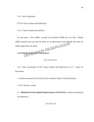 60
VA= Valor Actualizado
P.U.R= Precio Unitario del Referencial
F.A.I= Factor de ajuste por inflación.
En este punto, Alves (2009) coincide con Contreras (2008). Por otro lado, Stumpf
(2006) considera que este tipo de ajuste no es representativo del mercado, por tanto no
señala ningún factor de ajuste.
b. El método del promedio tasas pasivas:
VA= P.U.R (1+i)n
VA= Valor Actualizado, P.U.R= Precio Unitario del Referencial, (1+i)n
= Factor de
Incremento
i= máxima tasa pasiva del mercado, de los 6 primeros Banco Universal del país.
n= Nro. De años o meses
c. Método de la Universidad Ezequiel Zamora (UNELLEZ) : (Análisis exponencial
de tendencias.)
VA=Vo(1+i)n
DERECHOS RESERVADOS
 