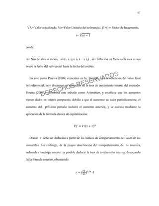 61
VA= Valor actualizado, Vo=Valor Unitario del referencial, (1+i) = Factor de Incremento,
i=
donde:
n= Nro de años o meses, ai=(i1 x i2 x i3 x…x in) , ai= Inflación en Venezuela mes a mes
desde la fecha del referencial hasta la fecha del avalúo.
En este punto Pereira (2009) coinciden en la fórmula para la obtención del valor final
del referencial, pero discrepan en obtención de la tasa de crecimiento interno del mercado.
Pereira (2009), denomina este método como Aritmético, y establece que los aumentos
vienen dados en interés compuesto, debido a que al aumentar su valor periódicamente, el
aumento del próximo periodo incluirá el aumento anterior, y se calcula mediante la
aplicación de la fórmula clásica de capitalización:
Donde ¨r¨ debe ser deducida a partir de los índices de comportamiento del valor de los
inmuebles. Sin embargo, de la propia observación del comportamiento de la muestra,
ordenada cronológicamente, es posible deducir la tasa de crecimiento interna, despejando
de la formula anterior, obteniendo:
-1
DERECHOS RESERVADOS
 