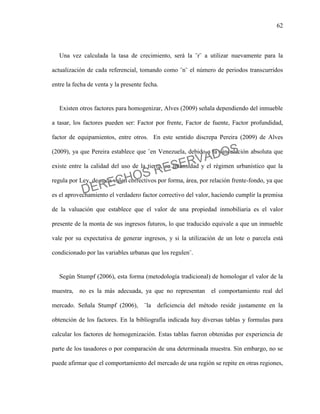 62
Una vez calculada la tasa de crecimiento, será la ¨r¨ a utilizar nuevamente para la
actualización de cada referencial, tomando como ¨n¨ el número de periodos transcurridos
entre la fecha de venta y la presente fecha.
Existen otros factores para homogenizar, Alves (2009) señala dependiendo del inmueble
a tasar, los factores pueden ser: Factor por frente, Factor de fuente, Factor profundidad,
factor de equipamientos, entre otros. En este sentido discrepa Pereira (2009) de Alves
(2009), ya que Pereira establece que ¨en Venezuela, debido a la vinculación absoluta que
existe entre la calidad del uso de la tierra, su intensidad y el régimen urbanístico que la
regula por Ley, de nada valen correctivos por forma, área, por relación frente-fondo, ya que
es el aprovechamiento el verdadero factor correctivo del valor, haciendo cumplir la premisa
de la valuación que establece que el valor de una propiedad inmobiliaria es el valor
presente de la monta de sus ingresos futuros, lo que traducido equivale a que un inmueble
vale por su expectativa de generar ingresos, y si la utilización de un lote o parcela está
condicionado por las variables urbanas que los regulen¨.
Según Stumpf (2006), esta forma (metodología tradicional) de homologar el valor de la
muestra, no es la más adecuada, ya que no representan el comportamiento real del
mercado. Señala Stumpf (2006), ¨la deficiencia del método reside justamente en la
obtención de los factores. En la bibliografía indicada hay diversas tablas y formulas para
calcular los factores de homogenización. Estas tablas fueron obtenidas por experiencia de
parte de los tasadores o por comparación de una determinada muestra. Sin embargo, no se
puede afirmar que el comportamiento del mercado de una región se repite en otras regiones,
DERECHOS RESERVADOS
 