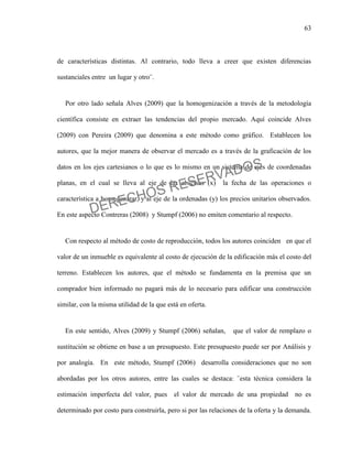 63
de características distintas. Al contrario, todo lleva a creer que existen diferencias
sustanciales entre un lugar y otro¨.
Por otro lado señala Alves (2009) que la homogenización a través de la metodología
científica consiste en extraer las tendencias del propio mercado. Aquí coincide Alves
(2009) con Pereira (2009) que denomina a este método como gráfico. Establecen los
autores, que la mejor manera de observar el mercado es a través de la graficación de los
datos en los ejes cartesianos o lo que es lo mismo en un sistema de ejes de coordenadas
planas, en el cual se lleva al eje de las abscisas (x) la fecha de las operaciones o
característica a homogenizar, y al eje de la ordenadas (y) los precios unitarios observados.
En este aspecto Contreras (2008) y Stumpf (2006) no emiten comentario al respecto.
Con respecto al método de costo de reproducción, todos los autores coinciden en que el
valor de un inmueble es equivalente al costo de ejecución de la edificación más el costo del
terreno. Establecen los autores, que el método se fundamenta en la premisa que un
comprador bien informado no pagará más de lo necesario para edificar una construcción
similar, con la misma utilidad de la que está en oferta.
En este sentido, Alves (2009) y Stumpf (2006) señalan, que el valor de remplazo o
sustitución se obtiene en base a un presupuesto. Este presupuesto puede ser por Análisis y
por analogía. En este método, Stumpf (2006) desarrolla consideraciones que no son
abordadas por los otros autores, entre las cuales se destaca: ¨esta técnica considera la
estimación imperfecta del valor, pues el valor de mercado de una propiedad no es
determinado por costo para construirla, pero si por las relaciones de la oferta y la demanda.
DERECHOS RESERVADOS
 