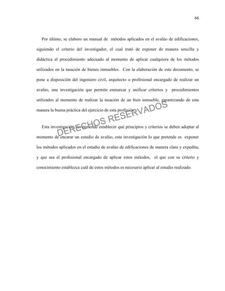 66
Por último, se elaboro un manual de métodos aplicados en el avalúo de edificaciones,
siguiendo el criterio del investigador, el cual trató de exponer de manera sencilla y
didáctica el procedimiento adecuado al momento de aplicar cualquiera de los métodos
utilizados en la tasación de bienes inmuebles. Con la elaboración de este documento, se
pone a disposición del ingeniero civil, arquitecto o profesional encargado de realizar un
avalúo, una investigación que permite enmarcar y unificar criterios y procedimientos
utilizados al momento de realizar la tasación de un bien inmueble, garantizando de esta
manera la buena práctica del ejercicio de esta profesión.
Esta investigación, no pretende establecer qué principios y criterios se deben adoptar al
momento de encarar un estudio de avalúo, esta investigación lo que pretende es exponer
los métodos aplicados en el estudio de avalúo de edificaciones de manera clara y expedita,
y que sea el profesional encargado de aplicar estos métodos, el que con su criterio y
conocimiento establezca cuál de estos métodos es necesario aplicar al estudio realizado.
DERECHOS RESERVADOS
 