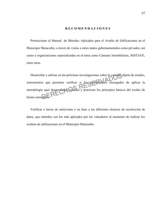 67
R E C O M E N D A C I O N E S
Promocionar el Manual de Métodos Aplicados para el Avalúo de Edificaciones en el
Municipio Maracaibo, a través de visitas a entes tantos gubernamentales como privados, así
como a organizaciones especializadas en el tema como Cámaras Inmobiliarias, SOITAVE,
entre otras.
Desarrollar y utilizar en las próximas investigaciones sobre la variable objeto de estudio,
instrumentos que permitan verificar si los profesionales encargados de aplicar la
metodología aquí desarrollada, conocen y practican los principios básicos del avalúo de
bienes inmuebles.
Verificar a través de entrevistas o en base a las diferentes técnicas de recolección de
datos, que métodos son los más aplicados por los valuadores al momento de realizar los
avalúos de edificaciones en el Municipio Maracaibo.
DERECHOS RESERVADOS
 