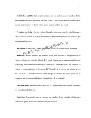 71
Solicitud de Crédito: Son aquellos avalúos que son elaborados por mandado de las
instituciones financieras públicas o privadas, cuando a una persona natural o jurídica se le
aprueba un préstamo, y el cliente coloca como garantía un bien que posea.
Privado o particular: Son los avalúos elaborados a personas naturales o jurídicas, para
saber o conocer el valor de un bien para una fecha determinada, pero no son aceptados por
instituciones financieras.
Sucesiones: Son aquellos avalúos realizados a los fines de liquidación de impuestos.
Judiciales: Avalúo realizado por mandato de un juez, mediante la designación de un
experto avaluador por parte del tribunal de la causa. En este caso el juez designa al experto
avaluador y este acepta la nominación de forma escrita ante la Secretaria del Tribunal. El
experto es juramentado ante la Secretaría del Tribunal y se le entrega una credencial pro
parte del Juez. El experto avaluador debe entregar el informe de avalúo junto con el
expediente a la Secretaria del Tribunal el día y la hora de la audiencia.
Expropiaciones: Son avalúos realizados por el Estado cuando va a adquirir algún bien
por causa de utilidad pública.
Contables: Son aquellos que se elaboran por mandato de un contador público, para
elaborar los ajustes de los estados financieros por inflación.
DERECHOS RESERVADOS
 