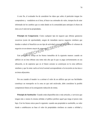74
A este fin, el avaluador ha de considerar las ideas que sobre el particular tengan los
compradores y vendedores en el área, al hacer sus estimados de valor, siempre ha de estar
informado de los cambios que se están dando en la comunidad para anticipar el efecto de
éstos en el valor de las propiedades.
Principio de Competencia: Como cualquier tipo de negocio que obtiene ganancias
excesivas (costo de oportunidad), surgen de inmediato nuevos negocios similares que
tienden a reducir el beneficio en ese tipo de actividad comercial al dividirse el volumen de
negocios en un número mayor de empresas.
Este principio se refleja en los bienes inmuebles de la siguiente manera: cuando un
edificio en un área obtiene una renta más alta que la que se paga corrientemente en esa
ubicación, es de esperarse que en el futuro cercano se construyan en la zona edificios
similares y que la renta vuelva al nivel normal correspondiente a la inversión en ésa área o
en áreas adyacentes.
Por eso cuando el tasador va a estimar el valor de un edificio que por sus facilidades
constituye un monopolio en la zona en que está enclavado, debe considerar la posible
competencia futura en la consiguiente reducción de rentas.
Principio de Sustitución: Cuando están disponibles dos o más artículos, o servicios que
tengan más o menos la misma utilidad, el público prefiere aquel que tenga el precio más
bajo. Con los bienes raíces pasa lo siguiente: cuando una propiedad es sustituible, su valor
tiende a establecerse en base al valor de propiedades similares en cuanto a utilidad y
DERECHOS RESERVADOS
 