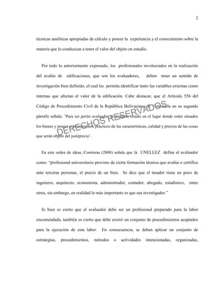 2
técnicas analíticas apropiadas de cálculo y poseer la experiencia y el conocimiento sobre la
materia que lo conduzcan a tener el valor del objeto en estudio.
Por todo lo anteriormente expresado, los profesionales involucrados en la realización
del avalúo de edificaciones, que son los avaluadores, deben tener un sentido de
investigación bien definido, el cual les permita identificar tanto las variables externas como
internas que afectan el valor de la edificación. Cabe destacar, que el Artículo 556 del
Código de Procedimiento Civil de la República Bolivariana de Venezuela en su segundo
párrafo señala: ¨Para ser perito avaluador se requiere residir en el lugar donde estén situados
los bienes y poseer conocimientos prácticos de las características, calidad y precios de las cosas
que serán objeto del justiprecio¨.
En este orden de ideas, Contreras (2008) señala que la UNELLEZ define al avaluador
como: “profesional universitario provisto de cierta formación técnica que avalúa o certifica
ante terceras personas, el precio de un bien. Se dice que el tasador tiene un poco de
ingeniero, arquitecto, economista, administrador, contador, abogado, estadístico, entre
otros, sin embargo, en realidad lo más importante es que sea investigador.”
Si bien es cierto que el avaluador debe ser un profesional preparado para la labor
encomendada, también es cierto que debe existir un conjunto de procedimientos aceptados
para la ejecución de esta labor. En consecuencia, se deben aplicar un conjunto de
estrategias, procedimientos, métodos o actividades intencionadas, organizadas,
DERECHOS RESERVADOS
 