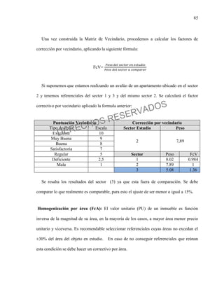 85
Una vez construida la Matriz de Vecindario, procedemos a calcular los factores de
corrección por vecindario, aplicando la siguiente fórmula:
FcV=
Si suponemos que estamos realizando un avalúo de un apartamento ubicado en el sector
2 y tenemos referenciales del sector 1 y 3 y del mismo sector 2. Se calculará el factor
correctivo por vecindario aplicado la formula anterior:
Puntuación Vecindario Corrección por vecindario
Tipo de Zona Escala Sector Estudio Peso
Excelente 10
2 7,89
Muy Buena 9
Buena 8
Satisfactoria 7
Regular 5 Sector Peso FcV
Deficiente 2,5 1 8.02 0.984
Mala 1 2 7.89 1
3 5.08 1.36
Se resalta los resultados del sector (3) ya que esta fuera de comparación. Se debe
comparar lo que realmente es comparable, para esto el ajuste de ser menor o igual a 15%.
Homogenización por área (FcA): El valor unitario (PU) de un inmueble es función
inversa de la magnitud de su área, en la mayoría de los casos, a mayor área menor precio
unitario y viceversa. Es recomendable seleccionar referenciales cuyas áreas no excedan el
±30% del área del objeto en estudio. En caso de no conseguir referenciales que reúnan
esta condición se debe hacer un correctivo por área.
DERECHOS RESERVADOS
 