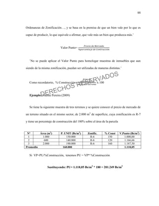 88
Ordenanzas de Zonificación…, y se basa en la premisa de que un bien vale por lo que es
capaz de producir, lo que equivale a afirmar, que vale más un bien que produzca más.¨
Valor Punto=
¨No se puede aplicar el Valor Punto para homologar muestras de inmuebles que aun
siendo de la misma zonificación, puedan ser utilizadas de maneras distintas.¨
Como recordatorio, % Construcción= x 100
Ejemplo: Fuente Pereira (2009)
Se tiene la siguiente muestra de tres terrenos y se quiere conocer el precio de mercado de
un terreno situado en el mismo sector, de 2.000 m2
de superficie, cuya zonificación es R-7
y tiene un porcentaje de construcción del 180% sobre el área de la parcela
N° Área (m2
) P. UNIT (Bs/m2
) Zonific. % Const V.Punto (Bs/m2
)
1 1.000 150.000 R-6 150 1.000,00
2 600 140.000 R-6 120 1.166,66
3 2.000 190.000 R-6 160 1.187,50
Promedio 160.000 1.118,05
Si VP=PU/%Construcción, tenemos PU = VP* %Construcción
Sustituyendo: PU= 1.118,05 Bs/m2
* 180 = 201.249 Bs/m2
DERECHOS RESERVADOS
 