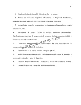 91
1. Estudio preliminar del inmueble objeto de avalúo y su entorno
2. Análisis del expediente respectivo: Documentos de Propiedad, Condominio,
Hipotecas, Catastro, Tradición Legal, Solicitantes, Propietarios, entre otras.
3. Inspección del inmueble: Levantamiento in situ de características, planos, croquis
de ubicación, fotos.
4. Investigación de campo: Oficina de Registro Subalterno correspondiente.
Recolección de referenciales de compra-venta de inmuebles similares en la zona. Análisis y
depuración inicial de los referenciales.
5. Corrección o homogenización de los referenciales por fecha, área, ubicación. De
ser necesario, elaborar la Matriz de Vecindario.
6. Determinación de los precios unitarios corregidos. (Bs/m2
)
7. Aplicación de estadística descriptiva – Medida de tendencia central de la muestra y
su respectivo estimador y rango de dispersión.
8. Obtención del valor del inmueble. Conclusión del tasador para la fecha del informe.
9. Elaboración, redacción e impresión del informe de avalúo.
DERECHOS RESERVADOS
 