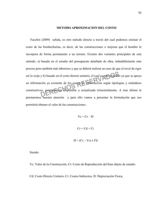 92
METODO APROXIMACION DEL COSTO
Facchin (2009) señala, es otro método directo a través del cual podemos estimar el
costo de las bienhechurías, es decir, de las construcciones o mejoras que el hombre le
incorpora de forma permanente a un terreno. Existen dos variantes principales de este
método: a) basado en el estudio del presupuesto detallado de obra, indudablemente más
preciso pero también más laborioso y que se deberá realizar en caso de que el nivel de rigor
así lo exija y b) basado en el costo directo unitario, el cual es más expedito ya que se apoya
en información ya existente de los costos de construcción según tipologías y estándares
constructivos, generalmente disponible y actualizada trimestralmente. A éste último le
prestaremos nuestra atención y para ello vamos a presentar la formulación que nos
permitirá obtener el valor de las construcciones:
Vc = Cr – D
Cr = Cd + Ci
D = (Cr – Vs) x Fd
Siendo:
Vc: Valor de la Construcción, Cr: Costo de Reproducción del bien objeto de estudio
Cd: Costo Directo Unitario, Ci: Costos Indirectos, D: Depreciación Física,
DERECHOS RESERVADOS
 