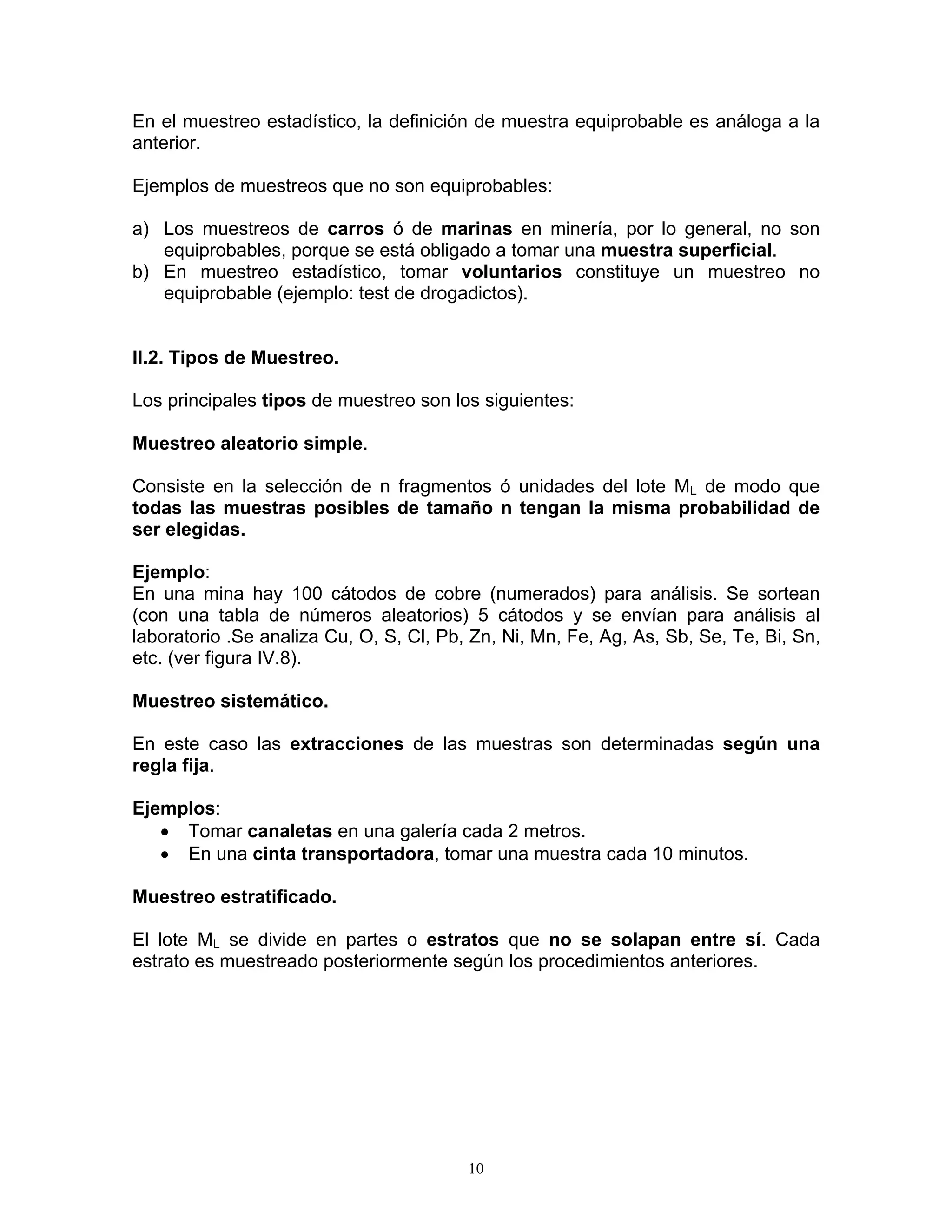 En el muestreo estadístico, la definición de muestra equiprobable es análoga a la anterior. 
Ejemplos de muestreos que no son equiprobables: 
a) Los muestreos de carros ó de marinas en minería, por lo general, no son equiprobables, porque se está obligado a tomar una muestra superficial. 
b) En muestreo estadístico, tomar voluntarios constituye un muestreo no equiprobable (ejemplo: test de drogadictos). 
II.2. Tipos de Muestreo. 
Los principales tipos de muestreo son los siguientes: 
Muestreo aleatorio simple. 
Consiste en la selección de n fragmentos ó unidades del lote ML de modo que todas las muestras posibles de tamaño n tengan la misma probabilidad de ser elegidas. 
Ejemplo: 
En una mina hay 100 cátodos de cobre (numerados) para análisis. Se sortean (con una tabla de números aleatorios) 5 cátodos y se envían para análisis al laboratorio .Se analiza Cu, O, S, Cl, Pb, Zn, Ni, Mn, Fe, Ag, As, Sb, Se, Te, Bi, Sn, etc. (ver figura IV.8). 
Muestreo sistemático. 
En este caso las extracciones de las muestras son determinadas según una regla fija. 
Ejemplos: 
• Tomar canaletas en una galería cada 2 metros. 
• En una cinta transportadora, tomar una muestra cada 10 minutos. 
Muestreo estratificado. 
El lote ML se divide en partes o estratos que no se solapan entre sí. Cada estrato es muestreado posteriormente según los procedimientos anteriores. 
10 
 