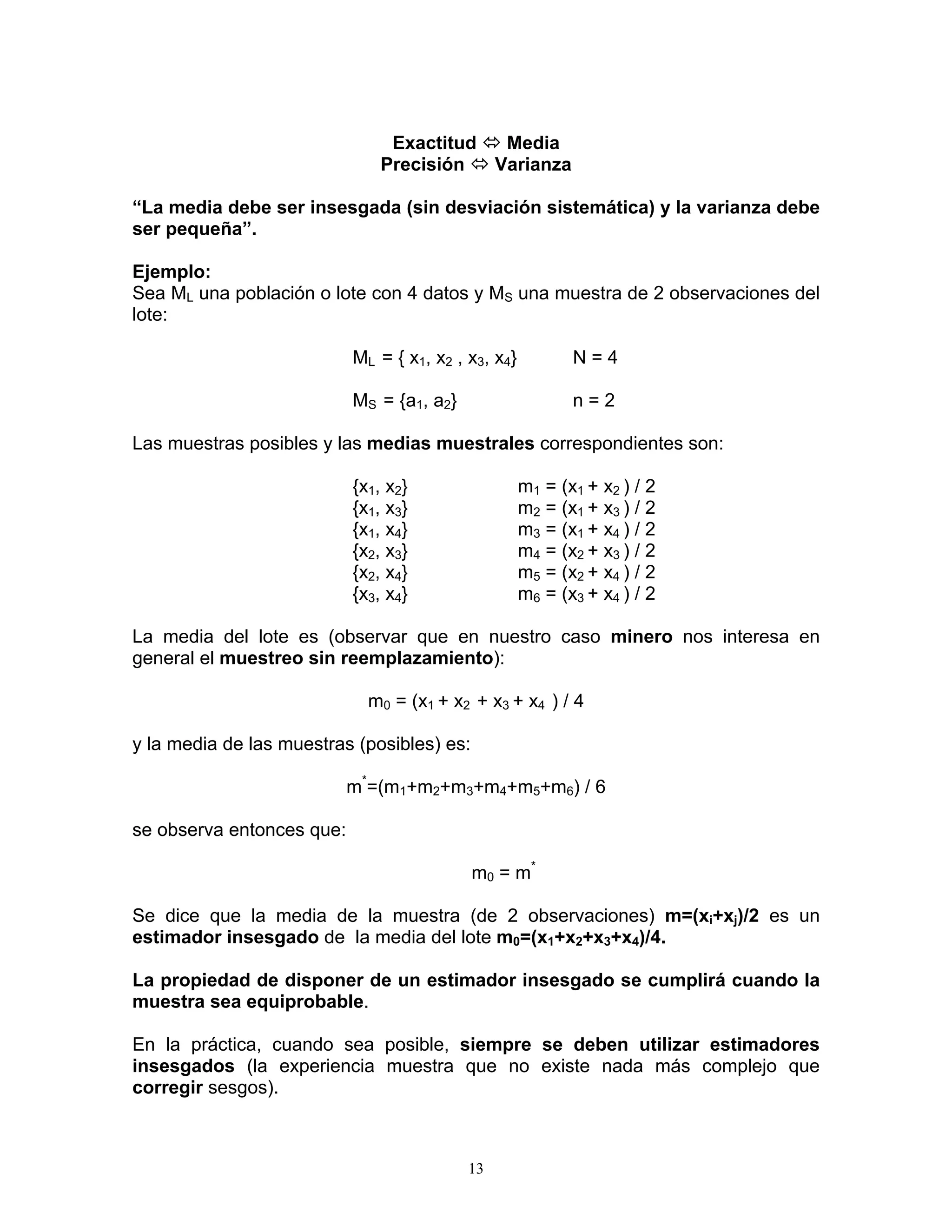 Exactitud Ù Media 
Precisión Ù Varianza 
“La media debe ser insesgada (sin desviación sistemática) y la varianza debe ser pequeña”. 
Ejemplo: 
Sea ML una población o lote con 4 datos y MS una muestra de 2 observaciones del lote: 
ML = { x1, x2 , x3, x4} N = 4 
MS = {a1, a2} n = 2 
Las muestras posibles y las medias muestrales correspondientes son: 
{x1 , x2} m1 = (x1 + x2 ) / 2 
{x1 , x3} m2 = (x1 + x3 ) / 2 
{x1 , x4} m3 = (x1 + x4 ) / 2 
{x2 , x3} m4 = (x2 + x3 ) / 2 
{x2 , x4} m5 = (x2 + x4 ) / 2 
{x3 , x4} m6 = (x3 + x4 ) / 2 
La media del lote es (observar que en nuestro caso minero nos interesa en general el muestreo sin reemplazamiento): 
m0 = (x1 + x2 + x3 + x4 ) / 4 
y la media de las muestras (posibles) es: 
m*=(m1+m2+m3+m4+m5+m6) / 6 
se observa entonces que: 
m0 = m* 
Se dice que la media de la muestra (de 2 observaciones) m=(xi+xj)/2 es un estimador insesgado de la media del lote m0=(x1+x2+x3+x4)/4. 
La propiedad de disponer de un estimador insesgado se cumplirá cuando la muestra sea equiprobable. 
En la práctica, cuando sea posible, siempre se deben utilizar estimadores insesgados (la experiencia muestra que no existe nada más complejo que corregir sesgos). 
13 
 